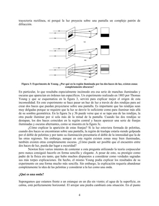 trayectoria rectilínea, ni porqué la luz proyecta sobre una pantalla un complejo patrón de
difracción.




  Figura 3: Experimento de Young. ¿Por qué en la región iluminada por los dos haces de luz, existen zonas
                                      completamente obscuras?
En particular, lo que resultaba especialmente incómodo era esa serie de manchas iluminadas y
oscuras que aparecían en órdenes tan específicos. Un experimento realizado en 1803 por Thomas
Young y que se esquematiza en la figura 3, servirá para explicar mejor el origen de esta
incomodidad. En este experimento se hace pasar un haz de luz a través de dos rendijas para así
crear dos haces que puedan proyectarse sobre una pantalla. Es importante que las rendijas sean
muy delgadas porque se requiere que la luz se desvíe lo suficiente como para iluminar más allá
de su sombra geométrica. En la figura 3a y 3b puede verse que si se tapa una de las rendijas, la
otra puede iluminar por sí sola más de la mitad de la pantalla. Cuando las dos rendijas se
destapan, los dos haces coinciden en la región central y hacen aparecer una serie de franjas
iluminadas y oscuras alternantes, como se muestra en la figura 3c.
        ¿Cómo explicar la aparición de estas franjas? Si la luz estuviera formada de pelotitas,
cuando dos haces se encontraran sobre una pantalla, la región de traslape estaría siendo golpeada
por el doble de pelotitas y por tanto su iluminación presentaría el doble de la intensidad que la de
las otras regiones. Sin embargo, aunque en esta región existen zonas muy bien iluminadas,
también existen otras completamente oscuras. ¿Cómo puede ser posible que el encuentro entre
dos haces de luz, pueda dar lugar a oscuridad?
        Newton hizo varios intentos de contestar a esta pregunta utilizando la teoría corpuscular
pero nunca consiguió hacerlo en forma sencilla y elegante. A pesar de esto, su prestigio como
padre de la física era tanto, que hubo muchos dispuestos a considerar como verdades sagradas
sus más torpes explicaciones. De hecho, el mismo Young podía explicar los resultados de su
experimento en una forma mucho más sencilla. Sin embargo, la explicación requería abandonar
completamente la idea de las pelotitas y considerar a la luz como una onda.

¿Qué es una onda?

Supongamos que estamos frente a un estanque en un día sin viento; el agua de la superficie, en
calma, está perfectamente horizontal. El arrojar una piedra cambiará esta situación. En el punto


                                                    4
 