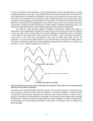 Ya que el movimiento de la partícula y el de la perturbación son dos cosas diferentes, las ondas
se pueden clasificar en dos tipos. Si la dirección del movimiento de la partícula y la dirección en
que la perturbación se propaga son diferentes, como ocurre en (a) tenemos una onda transversal.
Las ondas en un estanque son transversales, ya que la perturbación hace que el agua suba y baje,
mientras la onda se propaga horizontalmente. Por otra parte, si la dirección del movimiento de la
partícula y la dirección de la propagación son la misma, como ocurre en (b), tenemos una onda
longitudinal. La figura 4 puede representar sin ningún cambio a cualquier onda transversal, y con
un poco de imaginación puede usarse también para representar una onda longitudinal.
        La suma de ondas presenta algunos fenómenos interesantes. Cuando dos ondas se
encuentran, no necesariamente coinciden las crestas de una con las crestas de la otra. Si lo hacen,
se dice que están en fase. Si dos ondas de la misma amplitud se encuentran en fase, el resultado
es una onda con una amplitud dos veces mayor que la original. A esto se le llama interferencia
constructiva. Si no existe esta coincidencia se dice que las ondas están fuera de fase. En
particular, si la cresta de una onda coincide con el valle de la otra, se dice que las ondas están en
contrafase. Cuando dos ondas de la misma amplitud se encuentran en contrafase, se cancelan una
con otra. A esto se le llama interferencia destructiva.




Figura 6: Interferencia entre dos ondas. (a) Interferencia constructiva de dos ondas en fase. (b) Interferencia
destructiva de dos ondas en contrafase.
El sonido es una onda longitudinal de presión del aire. En un cuarto silencioso, la presión del aire
sería constante y tendría un cierto valor de equilibrio. Si suena una campana, su efecto consiste
en perturbar el aire próximo, haciendo que su presión tome valores mayores o menores que la
presión en equilibrio. Esta perturbación se propaga a través del aire hasta nuestro oído, en donde
finalmente los cambios de presión son detectados por nuestro tímpano y enviados al cerebro para
ser procesados. Si no hay nada que perturbar, como ocurre en el espacio vacío, el sonido no se
puede propagar.




                                                      6
 