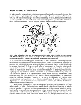 Huygens dice: la luz está hecha de ondas

En la época de los griegos, las dos principales teorías estaban basadas en una analogía entre vista
y tacto. Muchos siglos después, la analogía entre vista y oído motivó muchas reflexiones. La
vista y el oído tienen en común que ambos funcionan a larga distancia. La naturaleza ondulatoria
del sonido ya había sido bien establecida. Era inevitable preguntarse ¿no será la luz también una
onda? Un holandés llamado Christian Huygens contestó afirmativamente a esta pregunta.




Figura 7: Las ondulaciones en el agua son el ejemplo más típico de una onda. Al considerar la luz como una
onda, Christian Huygens pudo explicar las franjas en el experimento de Young como consecuencia de
interferencia constructiva y destructiva entre luz que viaja por trayectorias diferentes.
En la teoría ondulatoria de Huygens, la intensidad de la luz se relaciona con la amplitud de la
onda mientras que los diferentes colores corresponden a valores diferentes de las longitudes de
onda: el color rojo tiene la longitud de onda más larga, mientras que el color violeta tiene la más
corta. Según el principio de Huygens, cuando la luz se encuentra con un obstáculo, cada punto de
éste se convierte en una nueva fuente de onditas que se propagan en todas direcciones, lo que
explica sin problemas la difracción. Estas onditas interfieren entre sí, dando lugar a direcciones
de propagación preferenciales, como las que ocurren en los fenómenos de reflexión y refracción.
Las franjas que aparecen en el experimento de Young pueden explicarse directamente como
consecuencia de interferencia constructiva y destructiva entre los dos haces de luz. Del mismo
modo, las regiones iluminadas y oscuras en un patrón de difracción, se explican como
consecuencia de interferencia entre rayos difractados en diferentes direcciones. Más importante,
el principio de Huygens permite calcular, con extremada precisión, los patrones de difracción
esperados para diferentes obstáculos.
        En resumen, tenemos que la teoría ondulatoria puede explicar propiedades de la luz como
la intensidad y el color y fenómenos como la reflexión, la refracción, al igual que lo hace la
teoría corpuscular. Pero además, la teoría ondulatoria puede explicar más que satisfactoriamente
la difracción, cosa que la teoría corpuscular no puede. A pesar la evidente ventaja, la teoría
ondulatoria fue recibida con recelo. Por una parte estaba el gran prestigio de Isaac Newton, pero
por otra, es verdad que la teoría tenía varios puntos flacos. La analogía entre sonido y luz, que


                                                    7
 