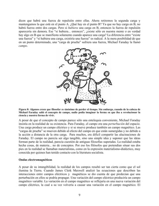 dicen que habrá una fuerza de repulsión entre ellas. Ahora retiremos la segunda carga y
mantengamos la que está en el punto A. ¿Qué hay en el punto B? Ya que no hay carga en B, no
habrá fuerza entre dos cargas. Pero si hubiera una carga en B, entonces la fuerza de repulsión
aparecería sin demora. Ese “si hubiera... entonces”, ¿existe sólo en nuestra mente o en verdad
hay algo en B que se manifiesta solamente cuando aparece una carga? La diferencia entre “existe
una fuerza” y “si hubiera una carga, existiría una fuerza” es radical. A la mera posibilidad de que
en un punto determinado, una “carga de prueba” sufriera una fuerza, Michael Faraday la llamó
campo.




Figura 8: Algunos creen que filosofar es sinónimo de perder el tiempo. Sin embargo, cuando de la cabeza de
Michael Faraday salió el concepto de campo, nadie podía imaginar la forma en que iba a revolucionar la
ciencia y nuestra forma de vivir.
A pesar de que el concepto de campo parece sólo una entelequia conveniente, Michael Faraday
insistía en la realidad de su existencia. Para Faraday, el campo era una perturbación del espacio.
Una carga produce un campo eléctrico y si se mueve produce también un campo magnético. Las
“cargas de prueba” se mueven debido al efecto del campo en que están sumergidas y no debido a
la acción a distancia de la otra carga. Para muchos, era difícil compartir las alucinaciones de
Faraday. El campo no parecía ser algo tangible, sino una simple idea y suponer que las ideas
forman parte de la realidad, parecía cuestión de antiguas filosofías superadas. La realidad estaba
hecha cosas, de materia... no de conceptos. Por eso los filósofos que pretendían situar sus dos
pies en la realidad se llamaban materialistas, como en la expresión materialismo-dialéctico, muy
conocida por quienes han tenido contacto con la literatura socialista.

Ondas electromagnéticas

A pesar de su intangibilidad, la realidad de los campos resultó ser tan cierta como que el sol
ilumina la Tierra. Cuando James Clerk Maxwell analizó las ecuaciones que describen las
interacciones entre campos eléctricos y magnéticos se dio cuenta de que predecían que una
perturbación en ellos se podría propagar. Una variación del campo eléctrico produciría un campo
magnético variable. La variación en el campo magnético se reflejaría en una nueva variación del
campo eléctrico, la cual a su vez volvería a causar una variación en el campo magnético. El


                                                    9
 
