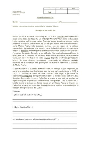 Colegio La Misión
Prof. Catalina DelValleS.
Estudio Social
Guía de Estudio Social
Nombre : __________________________________________ Fecha:_________________
Objetivo: Leer comprensivamente y desarrollar las preguntas del texto.
Historia de Machu Picchu
Machu Picchu es como se conoce hoy en día a esta ciudadela del Imperio Inca
cuyas ruinas datan del 1300 DC. Sin embargo "Montaña Vieja", como su traducción
indica, proviene del lenguaje nativo Quechua, lengua autóctona aún con mucha
presencia en algunas comunidades del sur del país, donde esta ciudad es conocida
como Machu Picchu. Esta ciudadela contiene aún los restos de la antiguo
asentamiento formado por este poblado parte de la civilización inca, localizado al
este de la depresión formada por los sistemas montañosos Machu Picchu y Huayna
Picchu con los Andes Centrales al sur del país. Esta localización geográfica en la
ladera este de la cordillera del Vilcanota a tan solo 80 kilómetros de la ciudad de
Cuzco, aún posee muchas de los restos y ruinas de piedra construidas por todas las
laderas de estos sistemas montañosos, presentando los diferentes períodos
históricos de la civilización inca que dejaron sus huellas e historia en la ciudadela
de Machu Picchu.
La construcción de la ciudadela de Machu Picchu se atribuye al gran emperador, así
como gran estadista inca, Pachacútec que, durante su imperio desde el 1438 al
1471 DC, planificó el diseño de esta ciudadela para atajar el problema del
crecimiento demográfico de la población así como la explotación de las tierras. Esta
situación demográfica forzó a Pachacútec a enviar a una serie de equipos de
exploración para asegurar los asentamientos subsiguientes. Tras la victoria en la
batalla contra la civilización chanca librada en el Machu Picchu, el imperio de
Pachacútec empezó su expansión, llegando hasta su máxima culminación con la
creación de la gran ciudad del Cuzco.
Preguntas:
1-¿Dónde se ubicala ciudadelaInca? (4/___)
________________________________________________________________________________
________________________________________________________________________________
________________________________________________________________________________
2-¿Qué esel quechua?(3/___)
________________________________________________________________________________
________________________________________________________________________________
________________________________________________________________________________
3-¿Porqué estan importante laCiudadelade Machu Picchu?(6/___)
________________________________________________________________________________
________________________________________________________________________________
________________________________________________________________________________
P. I P. O Nota
50
 