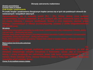 Obrzędy sakramentu małżeństwaObrzędy wprowadzająceProcesja i śpiew na wejścieZnak krzyża i pozdrowieniePo znaku krzyża i pozdrowieniu liturgicznym kapłan zwraca się w tych lub podobnych słowach do narzeczonych i wszystkich obecnychZgromadziliśmy się w kościele wokół [N.] i [N.], którzy dzisiaj chcą zawrzeć sakramentalny związek małżeński. W tym ważnym dla nich momencie życia otoczmy ich naszą miłością i naszymi modlitwami. Razem z nimi będziemy słuchać słowa Bożego i uczestniczyć w ofierze eucharystycznej, prosząc o obfite błogosławieństwo dla młodej pary.Akt pokutyPanie, który stworzyłeś człowieka na swój obraz i podobieństwo, jako mężczyznę i kobietę, zmiłuj się nad nami. - Zmiłuj się nad nami.Chryste, który przez swoją śmierć i zmartwychwstanie zawarłeś z ludźmi wieczne i nierozerwalne przymierze, zmiłuj się nad nami. - Zmiłuj się nad nami.Panie, który przebaczasz nam grzechy i dajesz nam udział w swojej miłości, zmiłuj się nad nami. - Zmiłuj się nad nami.Można wybrać inną formę aktu pokutnegoKolektaMódlmy się. Boże, Ty uświęciłeś związek małżeński przez tak wzniosły sakrament, że stał się obrazem mistycznego związku Chrystusa z Kościołem, spraw, aby ci nowożeńcy, którzy z wiarą przyjmują ten sakrament, przez całe życie urzeczywistniali to, co on wyraża. Przez naszego Pana, Jezusa Chrystusa, który z Tobą żyje i króluje, Bóg przez wszystkie wieki wieków. Amen.I forma. Po tej modlitwie wszyscy siadają.