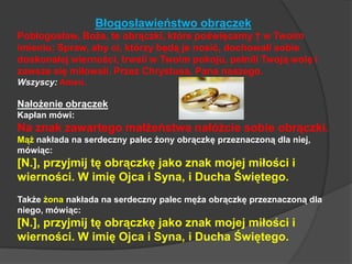 Błogosławieństwo obrączekPobłogosław, Boże, te obrączki, które poświęcamy † w Twoim imieniu; Spraw, aby ci, którzy będą je nosić, dochowali sobie doskonałej wierności, trwali w Twoim pokoju, pełnili Twoją wolę i zawsze się miłowali. Przez Chrystusa, Pana naszego.Wszyscy:Amen.Nałożenie obrączekKapłan mówi:Na znak zawartego małżeństwa nałóżcie sobie obrączki.Mąż nakłada na serdeczny palec żony obrączkę przeznaczoną dla niej, mówiąc:[N.], przyjmij tę obrączkę jako znak mojej miłości i wierności. W imię Ojca i Syna, i Ducha Świętego.Także żona nakłada na serdeczny palec męża obrączkę przeznaczoną dla niego, mówiąc:[N.], przyjmij tę obrączkę jako znak mojej miłości i wierności. W imię Ojca i Syna, i Ducha Świętego.
