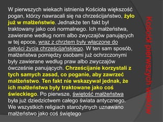 W pierwszych wiekach istnienia Kościoła większość pogan, którzy nawracali się na chrześcijaństwo, żyło już w małżeństwie. Jednakże ten fakt był traktowany jako coś normalnego. Ich małżeństwa, zawierane według norm albo zwyczajów panujących w tej epoce, wraz z chrztem były włączone do całości życia chrześcijańskiego. W ten sam sposób, małżeństwa pomiędzy osobami już ochrzczonymi były zawierane według praw albo zwyczajów ówcześnie panujących. Chrześcijanie korzystali z tych samych zasad, co poganie, aby zawrzeć małżeństwo. Ten fakt nie wskazywał jednak, że ich małżeństwa były traktowane jako coś świeckiego. Po pierwsze, świętość małżeństwa była już dziedzictwem całego świata antycznego. We wszystkich religiach starożytnych uznawano małżeństwo jako coś świętegoKościół pierwszych wieków