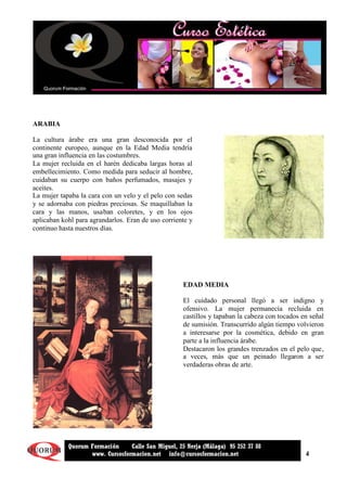 4
Quorum Formación Calle San Miguel, 25 Nerja (Málaga) 95 252 37 88
www. Cursosformacion.net info@cursosformacion.net
ARABIA
La cultura árabe era una gran desconocida por el
continente europeo, aunque en la Edad Media tendría
una gran influencia en las costumbres.
La mujer recluida en el harén dedicaba largas horas al
embellecimiento. Como medida para seducir al hombre,
cuidaban su cuerpo con baños perfumados, masajes y
aceites.
La mujer tapaba la cara con un velo y el pelo con sedas
y se adornaba con piedras preciosas. Se maquillaban la
cara y las manos, usaban coloretes, y en los ojos
aplicaban kohl para agrandarlos. Eran de uso corriente y
continuo hasta nuestros días.
EDAD MEDIA
El cuidado personal llegó a ser indigno y
ofensivo. La mujer permanecía recluida en
castillos y tapaban la cabeza con tocados en señal
de sumisión. Transcurrido algún tiempo volvieron
a interesarse por la cosmética, debido en gran
parte a la influencia árabe.
Destacaron los grandes trenzados en el pelo que,
a veces, más que un peinado llegaron a ser
verdaderas obras de arte.
 