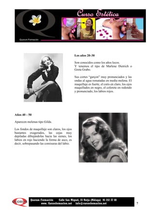 7
Quorum Formación Calle San Miguel, 25 Nerja (Málaga) 95 252 37 88
www. Cursosformacion.net info@cursosformacion.net
Los años 20-30
Son conocidos como los años locos.
Y tenemos el tipo de Marlene Dietrich o
Greta Grabo.
Sus cortes “garçon” muy pronunciados y las
ondas al agua rematadas en media melena. El
maquillaje es fuerte, el cutis en claro, los ojos
maquillados en negro, el colorete en redondo
y pronunciado, los labios rojos.
Años 40 – 50
Aparecen melenas tipo Gilda.
Los fondos de maquillaje son claros, los ojos
bastantes exagerados, las cejas muy
depiladas dibujándolas hacia las sienes, los
labios en rojo haciendo la forma de asco, es
decir, sobrepasando las comisuras del labio.
 