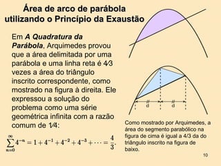 Área de arco de parábola
utilizando o Princípio da Exaustão

 Em A Quadratura da
 Parábola, Arquimedes provou
 que a área delimitada por uma
 parábola e uma linha reta é 4⁄3
 vezes a área do triângulo
 inscrito correspondente, como
 mostrado na figura à direita. Ele
 expressou a solução do
 problema como uma série
 geométrica infinita com a razão
                                     Como mostrado por Arquimedes, a
 comum de 1⁄4:                       área do segmento parabólico na
                                     figura de cima é igual a 4/3 da do
                                     triângulo inscrito na figura de
                                     baixo.
                                                                   10
 
