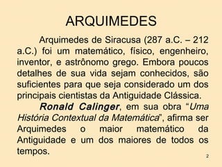 ARQUIMEDES
      Arquimedes de Siracusa (287 a.C. – 212
a.C.) foi um matemático, físico, engenheiro,
inventor, e astrônomo grego. Embora poucos
detalhes de sua vida sejam conhecidos, são
suficientes para que seja considerado um dos
principais cientistas da Antiguidade Clássica.
      Ronald Calinger , em sua obra “Uma
História Contextual da Matemática”, afirma ser
Arquimedes       o    maior    matemático    da
Antiguidade e um dos maiores de todos os
tempos.                                        2
 