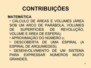 CONTRIBUIÇÕES
MATEMÁTICA
 • CÁLCULO DE ÁREAS E VOLUMES (ÁREA
 SOB UM ARCO DE PARÁBOLA, VOLUMES
 DE    SUPERFÍCIES  DE   REVOLUÇÃO,
 VOLUME E ÁREA DE ESFERA);
 • APROXIMAÇÃO DO NÚMERO π;
 • DESCOBERTA DE UMA ESPIRAL (A
 ESPIRAL DE ARQUIMEDES);
 • DESENVOLVIMENTO DE UM SISTEMA
 PARA EXPRESSAR NÚMEROS MUITO
 GRANDES.
                                      4
 