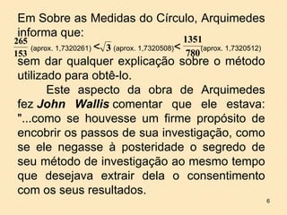 Em Sobre as Medidas do Círculo, Arquimedes
 informa que:
265                                             1351
     (aprox. 1,7320261) < 3 (aprox. 1,7320508)<      (aprox. 1,7320512)
153                                              780
 sem dar qualquer explicação sobre o método
 utilizado para obtê-lo.
          Este aspecto da obra de Arquimedes
 fez John Wallis comentar que ele estava:
 "...como se houvesse um firme propósito de
 encobrir os passos de sua investigação, como
 se ele negasse à posteridade o segredo de
 seu método de investigação ao mesmo tempo
 que desejava extrair dela o consentimento
 com os seus resultados.
                                                                          6
 