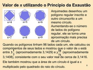 Valor de π utilizando o Princípio da Exaustão
                                  Arquimedes desenhou um
                                  polígono regular inscrito e
                                  outro circunscrito a um
                                  mesmo círculo.
                                  Aumentando-se o número
                                  de lados do polígono
                                  regular, ele se torna uma
                                  aproximação mais precisa
                                  de um círculo.
Quando os polígonos tinham 96 lados cada um, ele calculou os
comprimentos de seus lados e mostrou que o valor de π está
       1
entre 3 (aproximadamente 3,1429) e 3 10 (aproximadamente
       7                                71
3,1408), consistente com o seu valor real de cerca de 3,1416.
Ele também mostrou que a área de um círculo é igual a π
                                                          8
multiplicado pelo quadrado do raio do círculo.
 