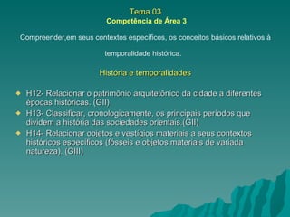 Tema 03   Competência de Área 3 Compreender,em seus contextos específicos, os conceitos básicos relativos à temporalidade histórica.   História e temporalidades H12- Relacionar o patrimônio arquitetônico da cidade a diferentes épocas históricas. (GII) H13- Classificar, cronologicamente, os principais períodos que dividem a história das sociedades orientais.(GII) H14- Relacionar objetos e vestígios materiais a seus contextos históricos específicos (fósseis e objetos materiais de variada natureza). (GIII) 