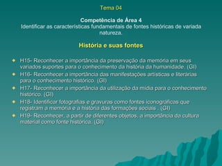 Tema 04 Competência de Área 4 Identificar as características fundamentais de fontes históricas de variada natureza. História e suas fontes H15- Reconhecer a importância da preservação da memória em seus variados suportes para o conhecimento da história da humanidade. (GI) H16- Reconhecer a importância das manifestações artísticas e literárias para o conhecimento histórico. (GI) H17- Reconhecer a importância da utilização da mídia para o conhecimento histórico. (GI) H18- Identificar fotografias e gravuras como fontes iconográficas que registram a memória e a história das formações sociais . (GI) H19- Reconhecer, a partir de diferentes objetos, a importância da cultura material como fonte histórica. (GI) 