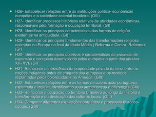 H26- Estabelecer relações entre as instituições político- econômicas européias e a sociedade colonial brasileira. (GIII) H27- Identificar processos históricos relativos às atividades econômicas, responsáveis pela formação e ocupação territorial. (GI) H28- Identificar as principais características das formas de religião existentes na antiguidade. (GI) H29- Identificar os principais fundamentos das transformações religiosa ocorridas na Europa no final da Idade Média ( Reforma e Contra- Reforma). (GI) H30- Identificar os principais objetivos e características do processo de expansão e conquista desenvolvido pelos europeus a partir dos séculos XV- XVI. (GI) H31- Relacionar a inexistência da propriedade privada da terra entre as nações indígenas antes da chegada dos europeus e os modelos implantados pelos colonizadores na América. (GIII) H32- Estabelecer relações entre as formas de colonização portuguesa, espanhola e inglesa, identificando suas semelhanças e diferenças.(GIII) H33- Relacionar a ocupação do território brasileiro ao longo da história à transformação e ou destruição das culturas locais. (GIII) H34- Comparar diferentes explicações para fatos e processos histórico- sociais. (GIII) 