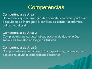 Competências Competência de Área 1 Reconhecer que a formação das sociedades contemporâneas é resultado de interações e conflitos de caráter econômico, político e cultural. Competência de Área 2 Compreender as características essenciais das relações sociais de trabalho ao longo da História Competência de Área 3 Compreender,em seus contextos específicos, os conceitos básicos relativos à temporalidade histórica. 