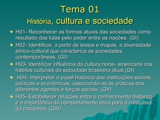 Tema 01 História , cultura e sociedade H01- Reconhecer as formas atuais das sociedades como resultado das lutas pelo poder entre as nações. (GI) H02- Identificar, a partir de textos e mapas, a diversidade étnico-cultural que caracteriza as sociedades contemporâneas. (GI) H03- Identificar influência da cultura norte- americana nos hábitos culturais da sociedade brasileira atual.(GI) H04- Interpretar o papel histórico das instituições sociais, políticas e econômicas, associando-as às práticas dos diferentes agentes e forças sociais. (GII) H05- Estabelecer relações entre o conhecimento histórico e a importância do comportamento ético para a conquista da cidadania. (GIII) 