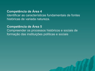 Competência de Área 4 Identificar as características fundamentais de fontes históricas de variada natureza. Competência de Área 5 Compreender os processos históricos e sociais de formação das instituições políticas e sociais 