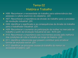 Tema 02 História e Trabalho H06- Reconhecer a necessidade do trabalho para sobrevivência das pessoas e o pleno exercício da cidadania. (GI) H07- Reconhecer a importância da divisão do trabalho para o processo de revolução industrial. (GI) H08- Identificar o significado e as consequências da divisão do trabalho para o trabalhador industrial. (GI) H09- Reconhecer o aumento da participação da mulher no mercado de trabalho a partir da revolução Industrial do séc. XVIII.(GI) H10- Reconhecer a importância dos movimentos sociais pela melhoria das condições de vida e trabalho ao longo da história. (GI) H11- Identificar referenciais que possam contribuir para erradicar formas de exclusão social. (GI) H12- Identificar as principais causas do trabalho do menor na sociedade brasileira. (GI) 