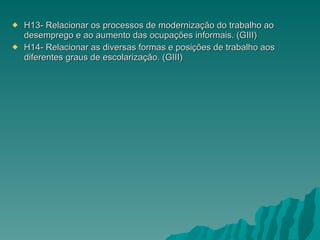 H13- Relacionar os processos de modernização do trabalho ao desemprego e ao aumento das ocupações informais. (GIII) H14- Relacionar as diversas formas e posições de trabalho aos diferentes graus de escolarização. (GIII) 