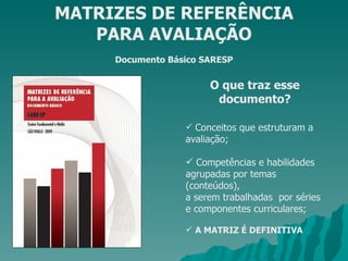 MATRIZES DE REFERÊNCIA PARA AVALIAÇÃO Documento Básico SARESP O que traz esse documento? Conceitos que estruturam a avaliação; Competências e habilidades agrupadas por temas (conteúdos), a serem trabalhadas  por séries e componentes curriculares; A MATRIZ É DEFINITIVA 