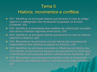 Tema 5 História, movimentos e conflitos H21- Identificar os principais fatores que levaram à crise do antigo regime e a deflagração das revoluções burguesas na Europa Ocidental. (GI) H22- Identificar a diversidade dos modelos de colonização européia nos vários contextos regionais americanos. (GI) H23- Identificar os principais fatores que levaram à crise do sistema colonial na América. (GI) H24- Reconhecer as principais características dos processos de independência das colônias européias na América. (GI) H25- Identificar os principais conceitos e influências do ideário dos movimentos revolucionários europeus dos séculos XVII e XVIII para a identificação das posições político- partidárias da atualidade. (GI) H26- Reconhecer os principais movimentos rurais  e urbanos de contestação aos sistemas político- econômicos ao longo da história. (GI) 