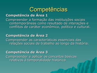 Competências Competência de Área 1 Compreender a formação das instituições sociais contemporâneas como resultado de interações e conflitos de caráter econômico, político e cultural. Competência de Área 2 Compreender as características essenciais das relações sociais de trabalho ao longo da história. Competência de Área 3 Compreender e aplicar os conceitos básicos relativos à temporalidade histórica 