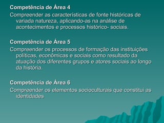 Competência de Área 4 Compreender as características de fonte históricas de variada natureza, aplicando-as na análise de acontecimentos e processos histórico- sociais. Competência de Área 5 Compreender os processos de formação das instituições políticas, econômicas e sociais como resultado da atuação dos diferentes grupos e atores sociais ao longo da história. Competência de Área 6 Compreender os elementos socioculturais que constitui as identidades 