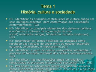 Tema 1 História, cultura e sociedade H1- Identificar as principais contribuições da cultura antiga em seus múltiplos aspectos- para conformação das sociedades contemporâneas. (GI) H2- Identificar os principais elementos dos sistemas políticos, econômicos e culturais de organização da vida social( sociedades antigas, feudalismo, estados modernos). (GI) H3- Reconhecer as formas históricas da sociedade como resultado das relações de poder entre as nações( expansão européia, colonialismo e imperialismo).(GI) H4- Identificar, a partir de análise cartográfica comparada, o processo de formação territorial das cidades contemporâneas. (GI) H5- Identificar, nas manifestações atuais de religião e religiosidade os processos históricos de sua constituição. (GI) H6- Posicionar-se criticamente frente aos condicionamentos éticos que devem orientar as pesquisas científicas e a aplicação prática de seus resultados. (GIII) 