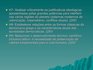 H7- Analisar criticamente as justificativas ideológicas apresentadas pelas grandes potências para interferir nas várias regiões do planeta (sistemas modernos de colonização, imperialismo, conflitos atuais). (GIII) H8- Estabelecer relações entre as formas clássicas da democracia grega e as características atuais das sociedades democráticas. (GIII) H9- Relacionar o desenvolvimento técnico- científico- inclusive bélico- à necessidade de preservação de valores fundamentais para a vida humana. (GIII) 
