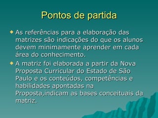 Pontos de partida As referências para a elaboração das matrizes são indicações do que os alunos devem minimamente aprender em cada área do conhecimento. A matriz foi elaborada a partir da Nova Proposta Curricular do Estado de São Paulo e os conteúdos, competências e habilidades apontadas na Proposta,indicam as bases conceituais da matriz. 