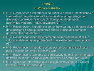 Tema 2 História e trabalho H10- Reconhecer a importância do trabalho humano, identificando e interpretando registros sobre as formas de sua organização em diferentes contextos históricos (Antiguidade, Idade média, escravidão moderna, industrialização).(GI) H11- Reconhecer a importância do controle da água e da agricultura de subsistência para surgimento e sobrevivência dos primeiros grupamentos humanos.(GI) H12- Reconhecer, independentemente de suas características, o valor social de todas as profissões lícitas existentes na sociedade.(GI) H13- Reconhecer a importância das pesquisas multidisciplinares para o estudo do tema do trabalho.(GI) H14- Reconhecer o aumento da participação da mulher no mercado de trabalho, a parti da Revolução Industrial do século XVIII.(GI) H15- Identificar referenciais que possam contribuir para erradicar formas de exclusão social.(GI) 
