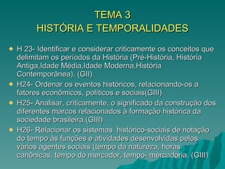 TEMA 3 HISTÓRIA E TEMPORALIDADES H 23- Identificar e considerar criticamente os conceitos que delimitam os períodos da História (Pré-História, História Antiga,Idade Média,Idade Moderna,História Contemporânea). (GII) H24- Ordenar os eventos históricos, relacionando-os a fatores econômicos, políticos e sociais(GIII) H25- Analisar, criticamente, o significado da construção dos diferentes marcos relacionados à formação histórica da sociedade brasileira.(GIII) H26- Relacionar os sistemas  histórico-sociais de notação do tempo às funções e atividades desenvolvidas pelos vários agentes sociais (tempo da natureza, horas canônicas, tempo do mercador, tempo- mercadoria. (GIII)  