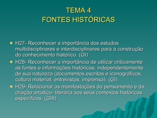 TEMA 4 FONTES HISTÓRICAS H27- Reconhecer a importância dos estudos multidisciplinares e interdisciplinares para a construção do conhecimento histórico. (GI) H28- Reconhecer a importância de utilizar criticamente as fontes e informações históricas, independentemente de sua natureza (documentos escritos e iconográficos, cultura material, entrevistas, imprensa). (GI) H29- Relacionar as manifestações do pensamento e da criação artístico- literária aos seus contextos históricos específicos. (GIII) 