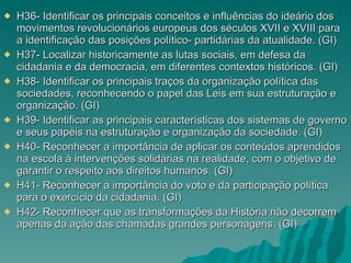 H36- Identificar os principais conceitos e influências do ideário dos movimentos revolucionários europeus dos séculos XVII e XVIII para a identificação das posições político- partidárias da atualidade. (GI) H37- Localizar historicamente as lutas sociais, em defesa da cidadania e da democracia, em diferentes contextos históricos. (GI) H38- Identificar os principais traços da organização política das sociedades, reconhecendo o papel das Leis em sua estruturação e organização. (GI) H39- Identificar as principais características dos sistemas de governo e seus papéis na estruturação e organização da sociedade. (GI) H40- Reconhecer a importância de aplicar os conteúdos aprendidos na escola à intervenções solidárias na realidade, com o objetivo de garantir o respeito aos direitos humanos. (GI) H41- Reconhecer a importância do voto e da participação política para o exercício da cidadania. (GI) H42- Reconhecer que as transformações da História não decorrem apenas da ação das chamadas grandes personagens. (GI) 