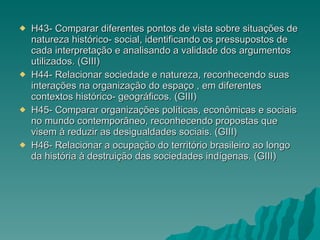 H43- Comparar diferentes pontos de vista sobre situações de natureza histórico- social, identificando os pressupostos de cada interpretação e analisando a validade dos argumentos utilizados. (GIII) H44- Relacionar sociedade e natureza, reconhecendo suas interações na organização do espaço , em diferentes contextos histórico- geográficos. (GIII) H45- Comparar organizações políticas, econômicas e sociais no mundo contemporâneo, reconhecendo propostas que visem à reduzir as desigualdades sociais. (GIII) H46- Relacionar a ocupação do território brasileiro ao longo da história à destruição das sociedades indígenas. (GIII) 
