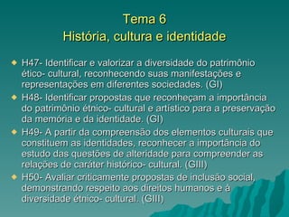 Tema 6 História, cultura e identidade H47- Identificar e valorizar a diversidade do patrimônio ético- cultural, reconhecendo suas manifestações e representações em diferentes sociedades. (GI) H48- Identificar propostas que reconheçam a importância do patrimônio étnico- cultural e artístico para a preservação da memória e da identidade. (GI) H49- A partir da compreensão dos elementos culturais que constituem as identidades, reconhecer a importância do estudo das questões de alteridade para compreender as relações de caráter histórico- cultural. (GIII) H50- Avaliar criticamente propostas de inclusão social, demonstrando respeito aos direitos humanos e à diversidade étnico- cultural. (GIII )  