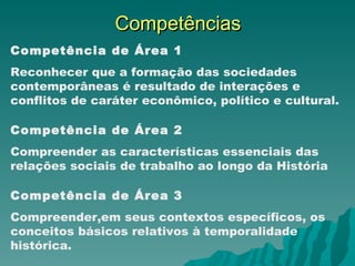 Competências Competência de Área 1 Reconhecer que a formação das sociedades contemporâneas é resultado de interações e conflitos de caráter econômico, político e cultural. Competência de Área 2 Compreender as características essenciais das relações sociais de trabalho ao longo da História Competência de Área 3 Compreender,em seus contextos específicos, os conceitos básicos relativos à temporalidade histórica. 