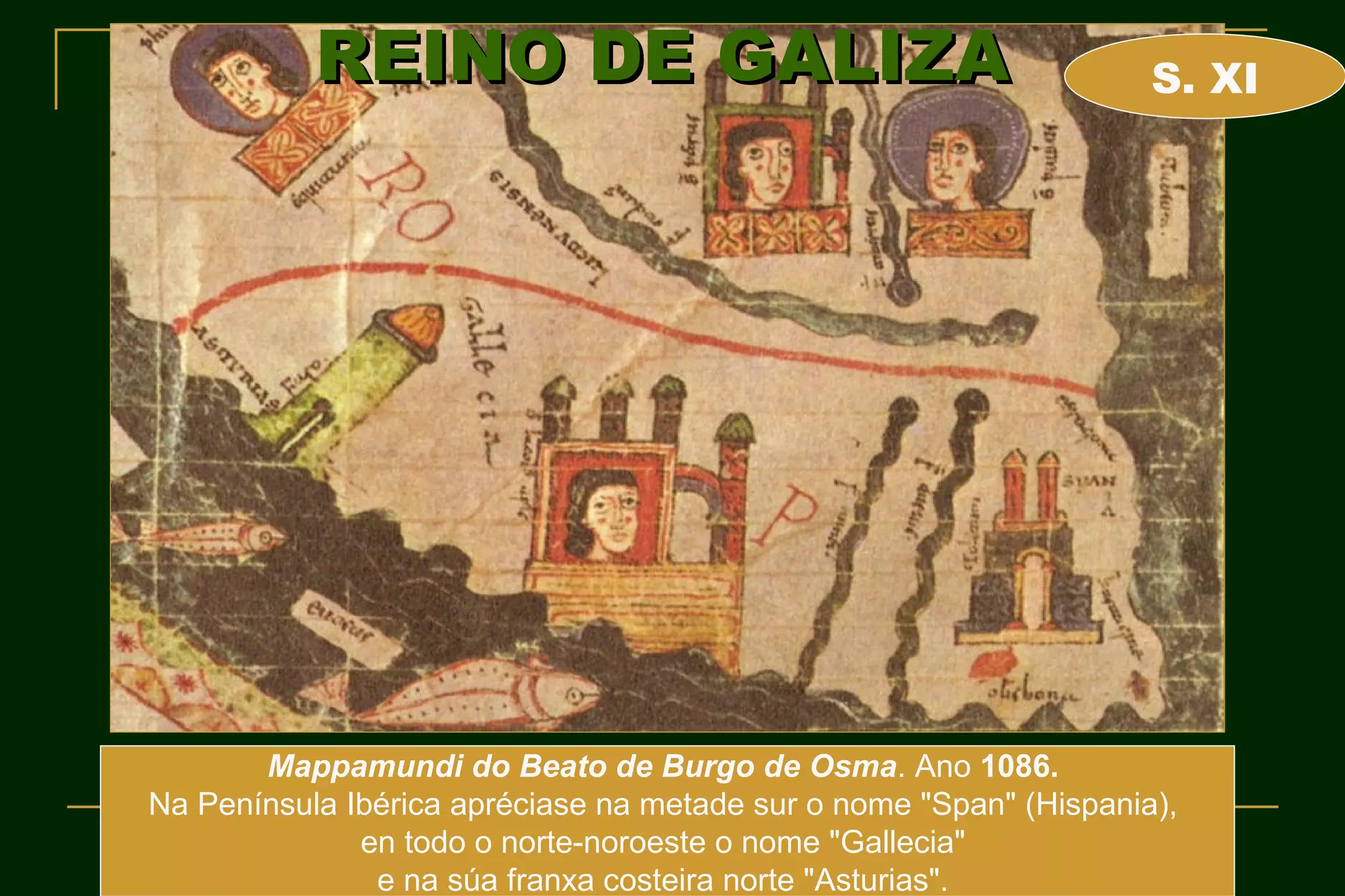 REINO DE GALIZA                                          S. XI




       Mappamundi do Beato de Burgo de Osma. Ano 1086.
Na Península Ibérica apréciase na metade sur o nome "Span" (Hispania),
              en todo o norte-noroeste o nome "Gallecia"
               e na súa franxa costeira norte "Asturias".
 