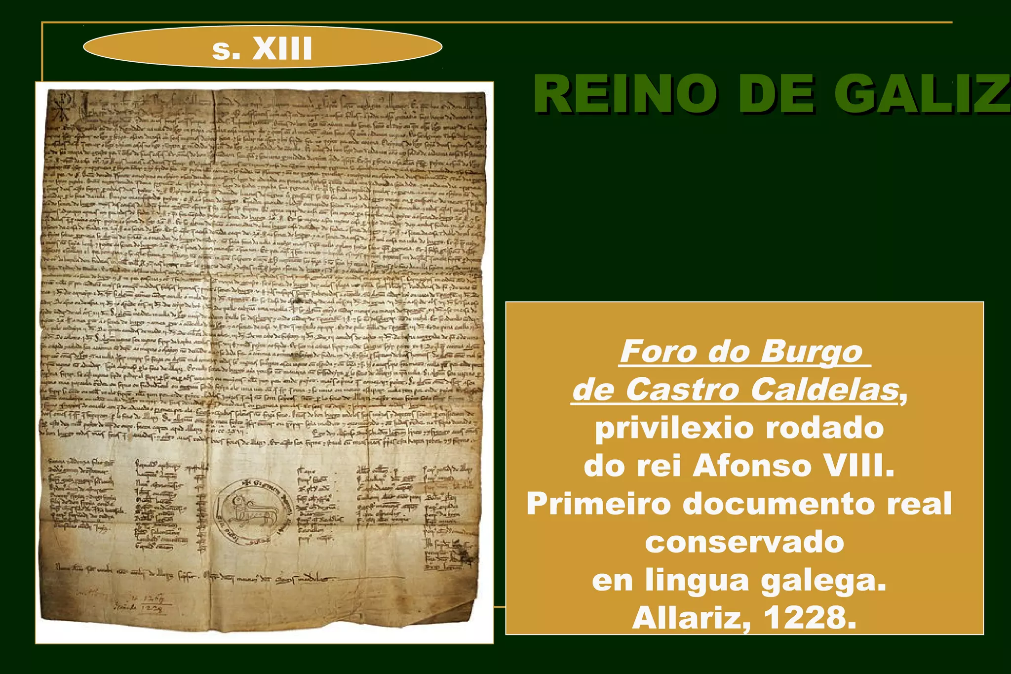 s. XIII
          REINO DE GALIZ



                Foro do Burgo
             de Castro Caldelas,
               privilexio rodado
              do rei Afonso VIII.
          Primeiro documento real
                  conservado
              en lingua galega.
                 Allariz, 1228.
 