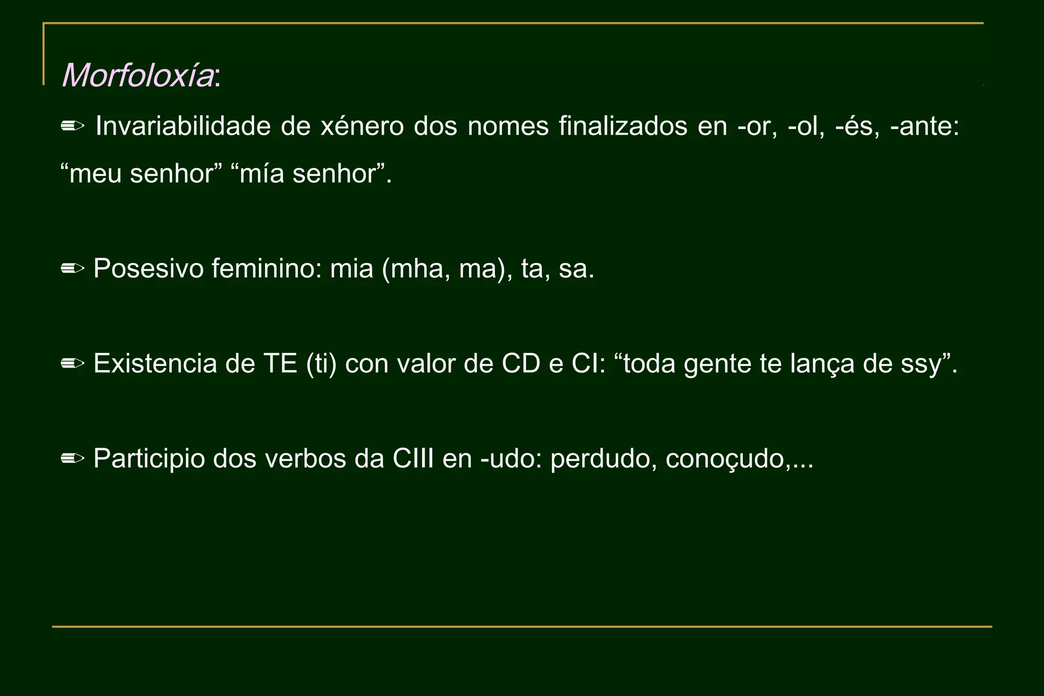 Morfoloxía:
✏ Invariabilidade de xénero dos nomes finalizados en -or, -ol, -és, -ante:
“meu senhor” “mía senhor”.


✏ Posesivo feminino: mia (mha, ma), ta, sa.


✏ Existencia de TE (ti) con valor de CD e CI: “toda gente te lança de ssy”.


✏ Participio dos verbos da CIII en -udo: perdudo, conoçudo,...
 
