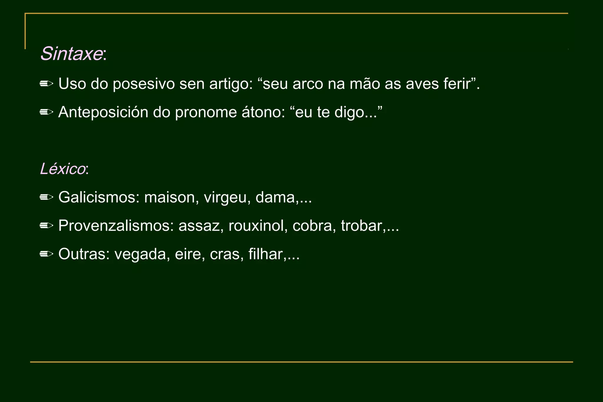 Sintaxe:
✏ Uso do posesivo sen artigo: “seu arco na mão as aves ferir”.
✏ Anteposición do pronome átono: “eu te digo...”


Léxico:
✏ Galicismos: maison, virgeu, dama,...
✏ Provenzalismos: assaz, rouxinol, cobra, trobar,...
✏ Outras: vegada, eire, cras, filhar,...
 