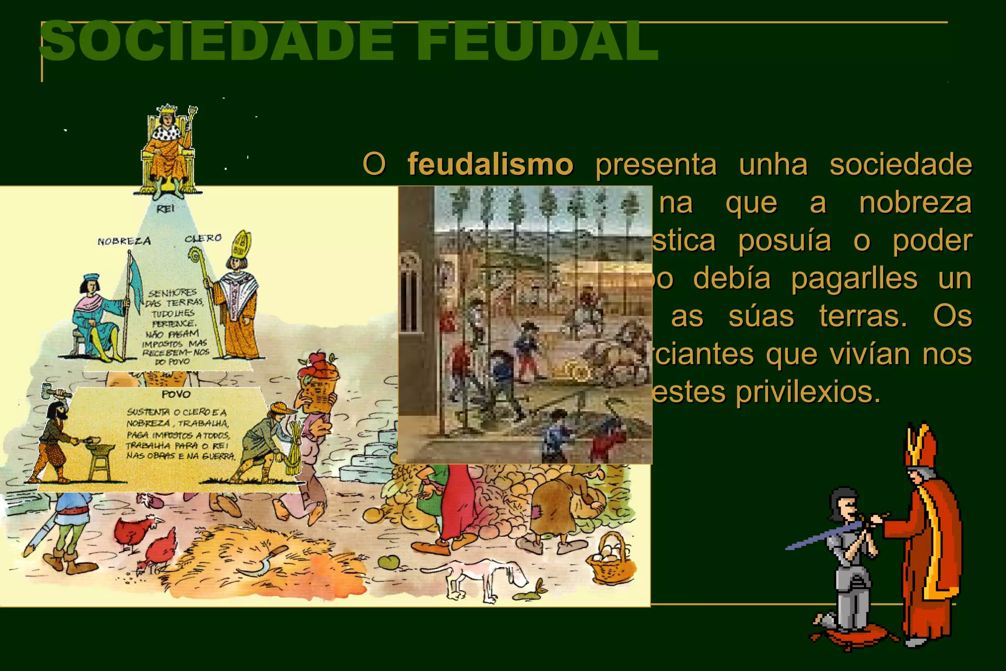 SOCIEDADE FEUDAL

        O feudalismo presenta unha sociedade
        moi xerarquizada na que a nobreza
        señorial e eclesiástica posuía o poder
        mentres que o pobo debía pagarlles un
        FORO por cultivar as súas terras. Os
        artesáns e os comerciantes que vivían nos
        burgos opúñanse a estes privilexios.
 
