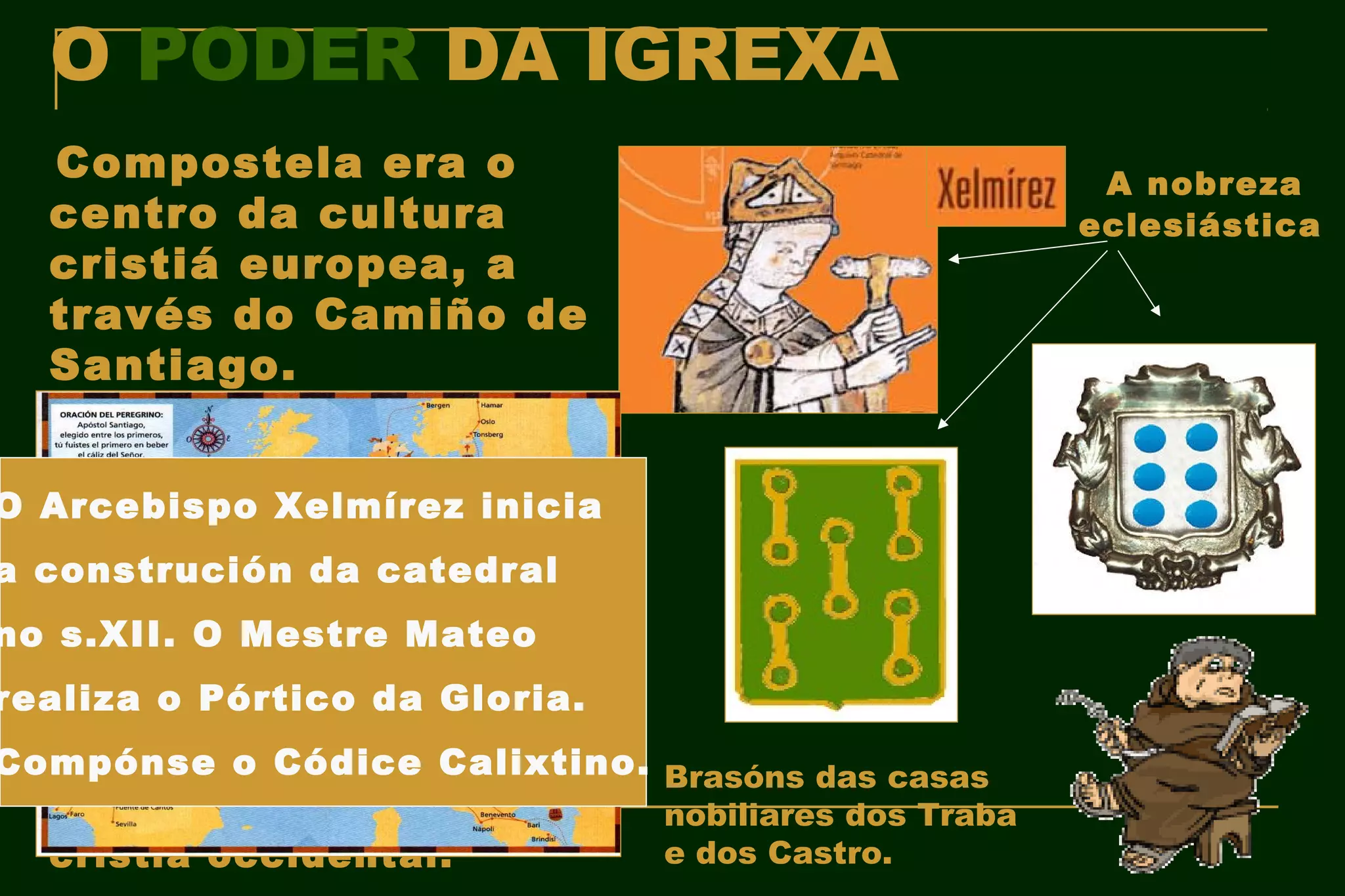 O PODER DA IGREXA
  Compostela era o                                   A nobreza
  centro da cultura                                 eclesiástica
  cristiá europea, a
  través do Camiño de
  Santiago.
   Peregrinaxes iniciadas a
   partir do s.IX, pola
O Arcebispo Xelmírez inicia
   suposta descoberta do
a construción Apóstolo
   sartego do da catedral
   Santiago en Compostela.
no Nace así Mestre Mateo
   s.XII. O a Rota Xacobea
realiza o Pórtico Santiago,
   ou Camiño de da Gloria.
   como 1ª vía de
Compónse o Códice Calixtino. Brasóns das casas
   comunicación, relación e
   constitución da Europa    nobiliares dos Traba
   cristiá occidental.       e dos Castro.
 
