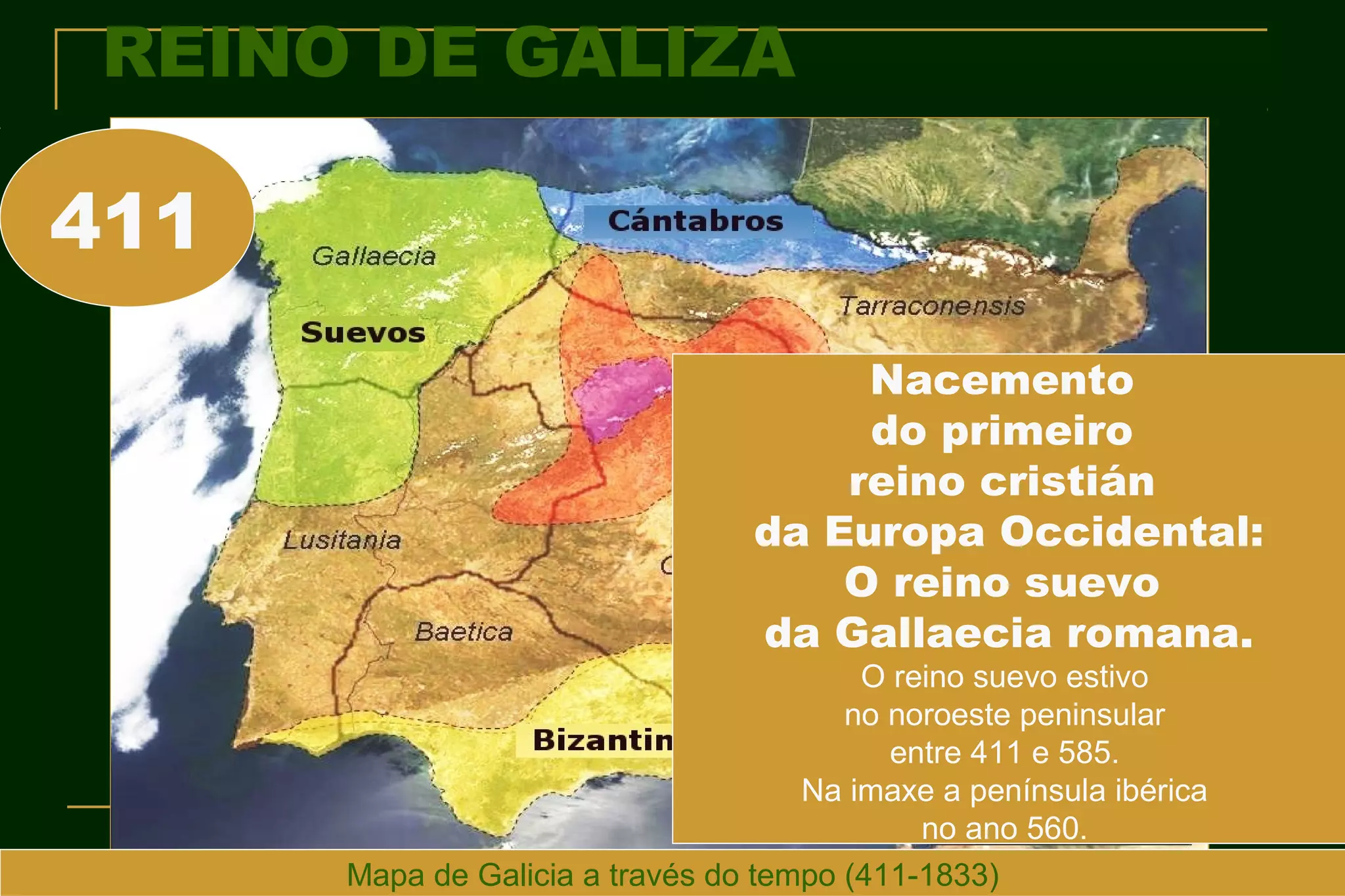 REINO DE GALIZA

411
                                      Nacemento
                                      do primeiro
                                     reino cristián
                                 da Europa Occidental:
                                     O reino suevo
                                 da Gallaecia romana.
                                         O reino suevo estivo
                                        no noroeste peninsular
                                           entre 411 e 585.
                                     Na imaxe a península ibérica
                                             no ano 560.
      Mapa de Galicia a través do tempo (411-1833)
 