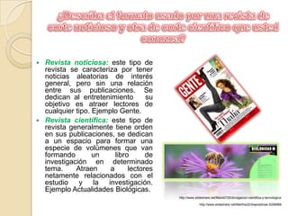 ¿Describa el formato usado por una revista de corte noticioso y otra de corte científico que usted conozca?Revista noticiosa: este tipo de revista se caracteriza por tener noticias aleatorias de interés general, pero sin una relación entre sus publicaciones. Se dedican al entretenimiento   su objetivo es atraer lectores de cualquier tipo. Ejemplo Gente.Revista científica: este tipo de revista generalmente tiene orden  en sus publicaciones, se dedican a un espacio para formar una especie de volúmenes que van formando un libro de investigación en determinado tema. Atraen a lectores netamente relacionados con el estudio y la investigación. Ejemplo Actualidades Biológicas. http://www.slideshare.net/Mavidi725/divulgacion-cientifica-y-tecnologicahttp://www.slideshare.net/Marthis22/diapositivas-5208988
