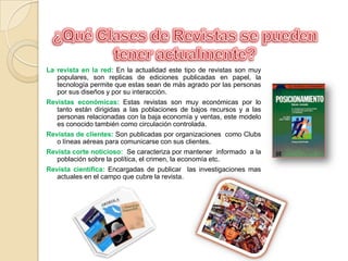 ¿Qué Clases de Revistas se pueden tener actualmente?La revista en la red: En la actualidad este tipo de revistas son muy populares, son replicas de ediciones publicadas en papel, la tecnología permite que estas sean de más agrado por las personas por sus diseños y por su interacción. Revistas económicas: Estas revistas son muy económicas por lo tanto están dirigidas a las poblaciones de bajos recursos y a las personas relacionadas con la baja economía y ventas, este modelo es conocido también como circulación controlada. Revistas de clientes: Son publicadas por organizaciones  como Clubs o líneas aéreas para comunicarse con sus clientes.Revista corte noticioso:  Se caracteriza por mantener  informado  a la población sobre la política, el crimen, la economía etc.Revista científica: Encargadas de publicar  las investigaciones mas actuales en el campo que cubre la revista.
