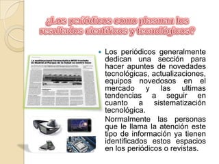 ¿Los periódicos como plasman los resultados científicos y tecnológicos?Los periódicos generalmente dedican una sección para  hacer apuntes de novedades tecnológicas, actualizaciones, equipos novedosos en el mercado y las ultimas  tendencias a seguir en cuanto a sistematización tecnológica.	Normalmente las personas que le llama la atención este tipo de información ya tienen identificados estos espacios en los periódicos o revistas.