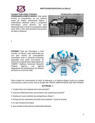 INSTITUCIÓN EDUCATIVA LA SALLE
DULMAR YESID PÉREZ TORRADO TECNOLOGÍA E INFORMATICA
4
ORDENADOR-COMPUTADORA: Este genial
invento, la computadora, es una máquina
capaz de realizar operaciones lógicas y
matemáticas utilizando rutinas o programas
informáticos; como veremos, fue John
Atanassoff quién inventó la computadora digital
entre 1933 y 1944. Este permitió la transmisión
de datos a distancia.
I
NTERNET Esta red informática a nivel
mundial, el Internet, esta conformada por
una gran número de computadores
conectados entre si utilizando protocolos
especiales para poder comunicarse. El
Internet fue originalmente desarrollado por
"DARPA" (Defense Advanced Research
Projects Agency), una agencia
dependiente del departamento de defensa
de EEUU en el año de 1969.
Estos medios de comunicación la radio, la televisión y el internet influyen mucho en nuestra
comunicación y ahora mucho más en el siglo XXI, POR EL GRAN AVANCE QUE HAN TENIDO.
ACTIVIDAD 1
1. Cuales fueron los orígenes de la comunicación?
2. Cuál es la diferencia entre comunicación oral, audiovisual y escrita?
3. Explique en qué consistían los pictogramas y dibujar 1.
4. Porque fue tan importante el invento de la imprenta. Y quien la invento.
5. En qué consistía la linotipia.
6. que sucedió al descubrirse la electricidad eléctrica.
 