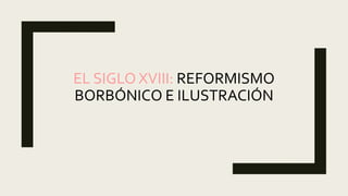 EL SIGLO XVIII: REFORMISMO
BORBÓNICO E ILUSTRACIÓN
 