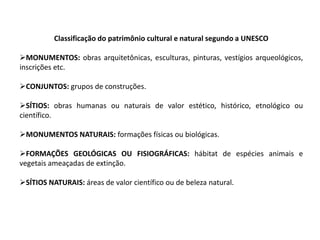 Classificação do patrimônio cultural e natural segundo a UNESCO
MONUMENTOS: obras arquitetônicas, esculturas, pinturas, vestígios arqueológicos,
inscrições etc.
CONJUNTOS: grupos de construções.
SÍTIOS: obras humanas ou naturais de valor estético, histórico, etnológico ou
científico.
MONUMENTOS NATURAIS: formações físicas ou biológicas.
FORMAÇÕES GEOLÓGICAS OU FISIOGRÁFICAS: hábitat de espécies animais e
vegetais ameaçadas de extinção.
SÍTIOS NATURAIS: áreas de valor científico ou de beleza natural.

 